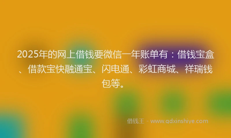 2025年的网上借钱要微信一年账单有：借钱宝盒、借款宝快融通宝、闪电通、彩虹商城、祥瑞钱包等。