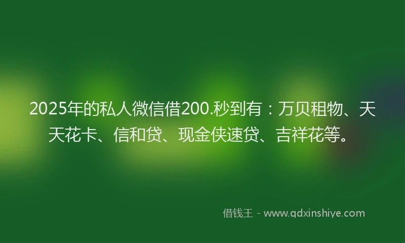 2025年的私人微信借200.秒到有：万贝租物、天天花卡、信和贷、现金侠速贷、吉祥花等。