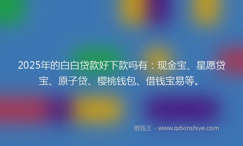 2025年的白白贷款好下款吗有：现金宝、星愿贷宝、原子贷、樱桃钱包、借钱宝易等。