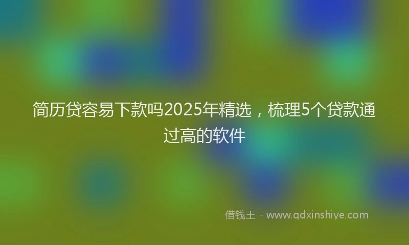 简历贷容易下款吗2025年精选，梳理5个贷款通过高的软件
