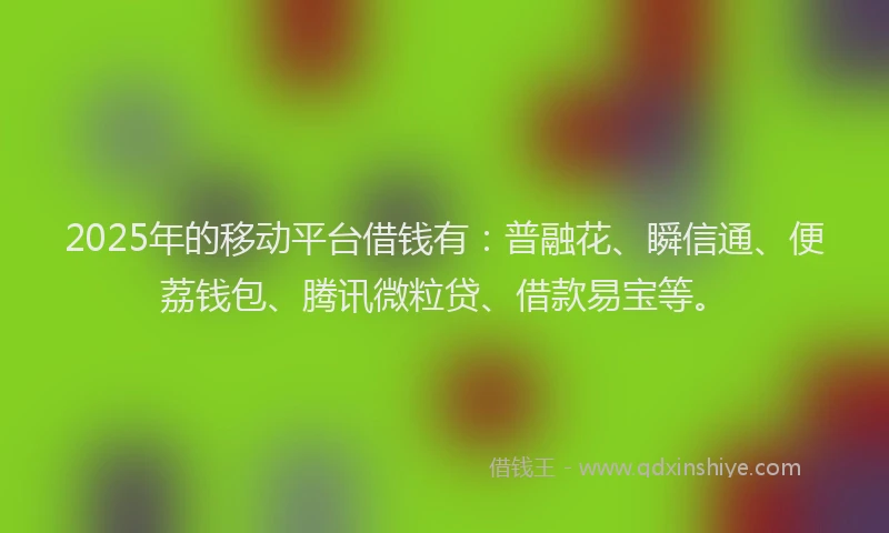 2025年的移动平台借钱有：普融花、瞬信通、便荔钱包、腾讯微粒贷、借款易宝等。