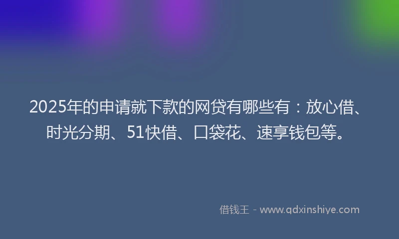 2025年的申请就下款的网贷有哪些有：放心借、时光分期、51快借、口袋花、速享钱包等。