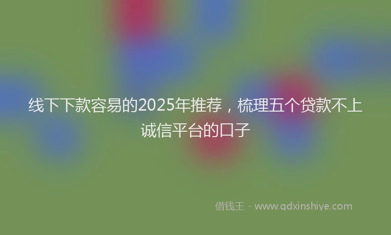 线下下款容易的2025年推荐，梳理五个贷款不上诚信平台的口子