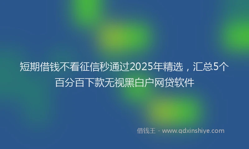 短期借钱不看征信秒通过2025年精选，汇总5个百分百下款无视黑白户网贷软件