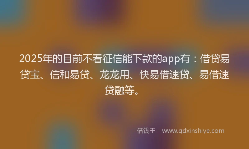 2025年的目前不看征信能下款的app有：借贷易贷宝、信和易贷、龙龙用、快易借速贷、易借速贷融等。