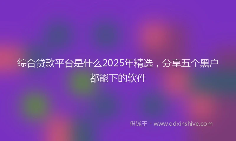综合贷款平台是什么2025年精选，分享五个黑户都能下的软件