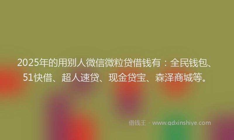 2025年的用别人微信微粒贷借钱有：全民钱包、51快借、超人速贷、现金贷宝、森泽商城等。