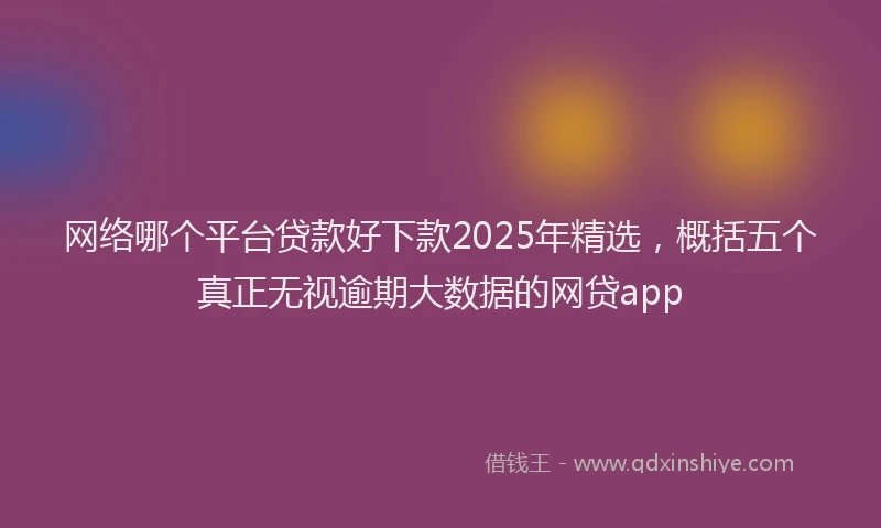 网络哪个平台贷款好下款2025年精选，概括五个真正无视逾期大数据的网贷app