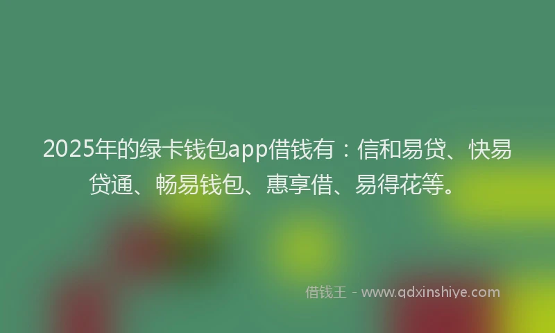 2025年的绿卡钱包app借钱有：信和易贷、快易贷通、畅易钱包、惠享借、易得花等。