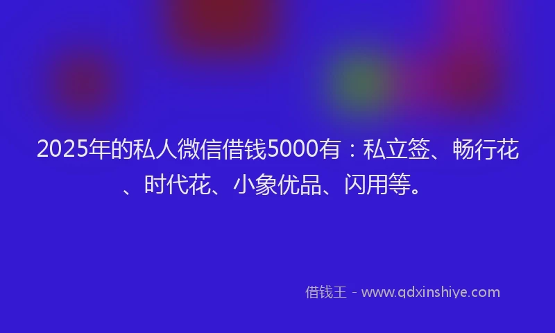 2025年的私人微信借钱5000有：私立签、畅行花、时代花、小象优品、闪用等。