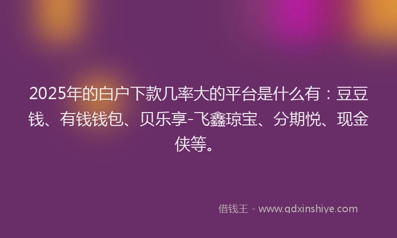 2025年的白户下款几率大的平台是什么有：豆豆钱、有钱钱包、贝乐享-飞鑫琼宝、分期悦、现金侠等。