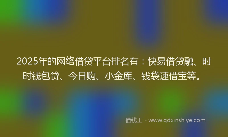 2025年的网络借贷平台排名有：快易借贷融、时时钱包贷、今日购、小金库、钱袋速借宝等。
