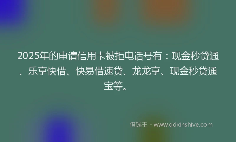 2025年的申请信用卡被拒电话号有：现金秒贷通、乐享快借、快易借速贷、龙龙享、现金秒贷通宝等。