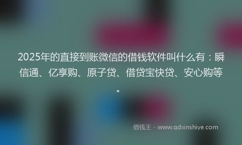 2025年的直接到账微信的借钱软件叫什么有：瞬信通、亿享购、原子贷、借贷宝快贷、安心购等。