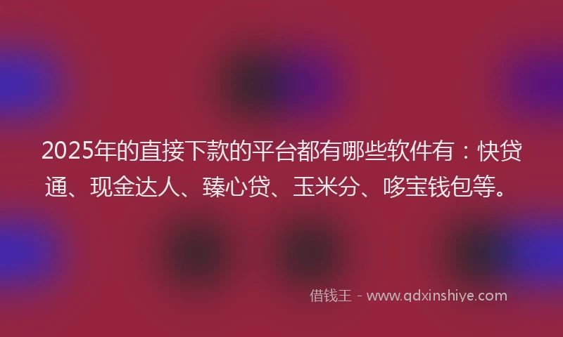 2025年的直接下款的平台都有哪些软件有：快贷通、现金达人、臻心贷、玉米分、哆宝钱包等。