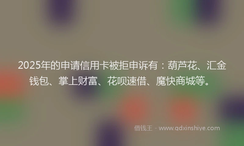2025年的申请信用卡被拒申诉有：葫芦花、汇金钱包、掌上财富、花呗速借、魔快商城等。