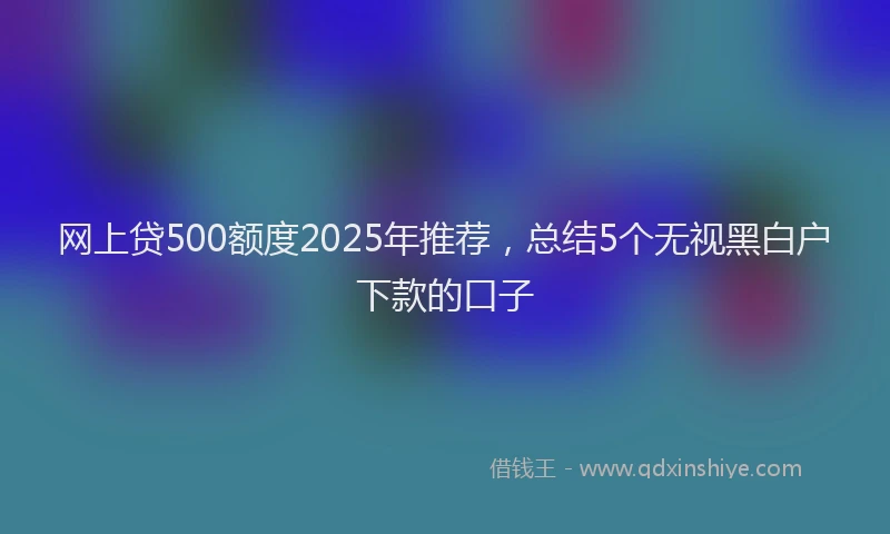 网上贷500额度2025年推荐，总结5个无视黑白户下款的口子