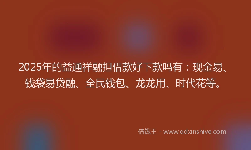 2025年的益通祥融担借款好下款吗有：现金易、钱袋易贷融、全民钱包、龙龙用、时代花等。