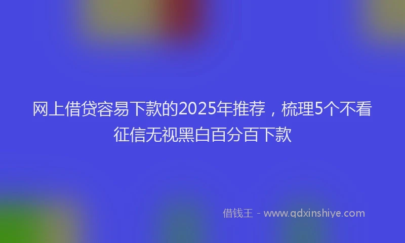 网上借贷容易下款的2025年推荐，梳理5个不看征信无视黑白百分百下款