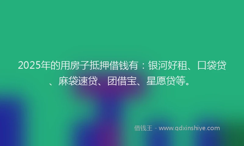 2025年的用房子抵押借钱有：银河好租、口袋贷、麻袋速贷、团借宝、星愿贷等。