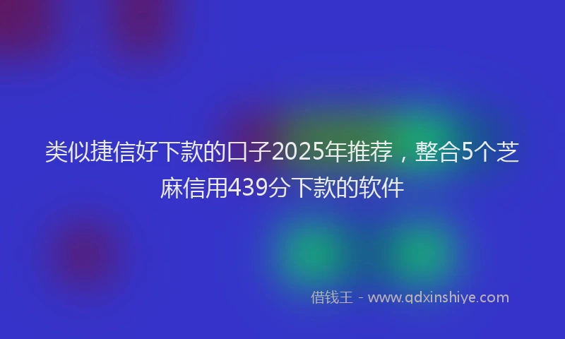 类似捷信好下款的口子2025年推荐，整合5个芝麻信用439分下款的软件