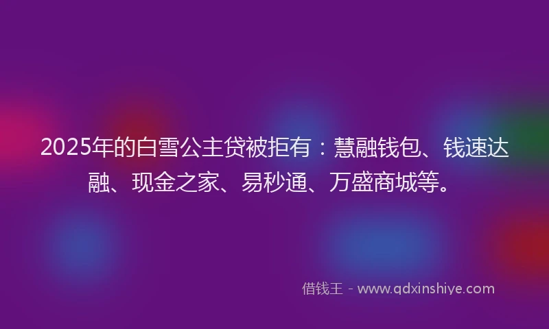 2025年的白雪公主贷被拒有：慧融钱包、钱速达融、现金之家、易秒通、万盛商城等。