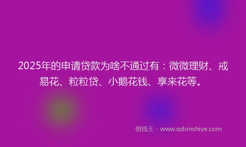 2025年的申请贷款为啥不通过有：微微理财、戒易花、粒粒贷、小鹅花钱、享来花等。