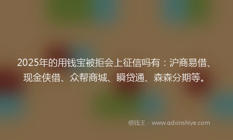 2025年的用钱宝被拒会上征信吗有：沪商易借、现金侠借、众帮商城、瞬贷通、森森分期等。