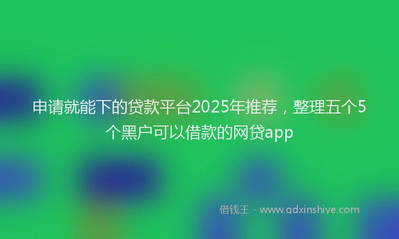 申请就能下的贷款平台2025年推荐，整理五个5个黑户可以借款的网贷app
