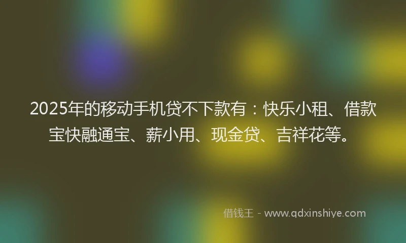 2025年的移动手机贷不下款有：快乐小租、借款宝快融通宝、薪小用、现金贷、吉祥花等。