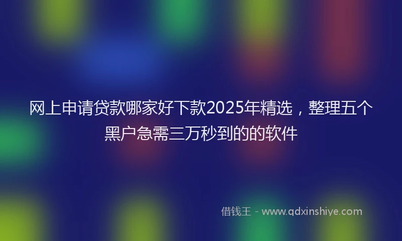 网上申请贷款哪家好下款2025年精选，整理五个黑户急需三万秒到的的软件