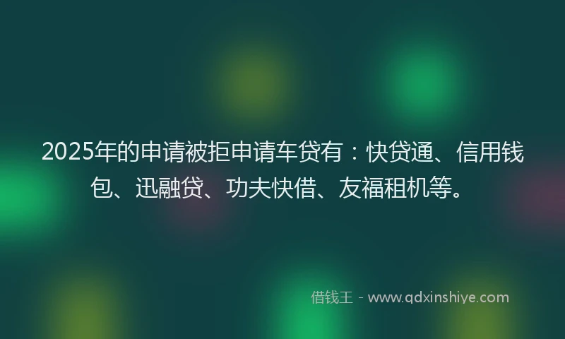 2025年的申请被拒申请车贷有：快贷通、信用钱包、迅融贷、功夫快借、友福租机等。