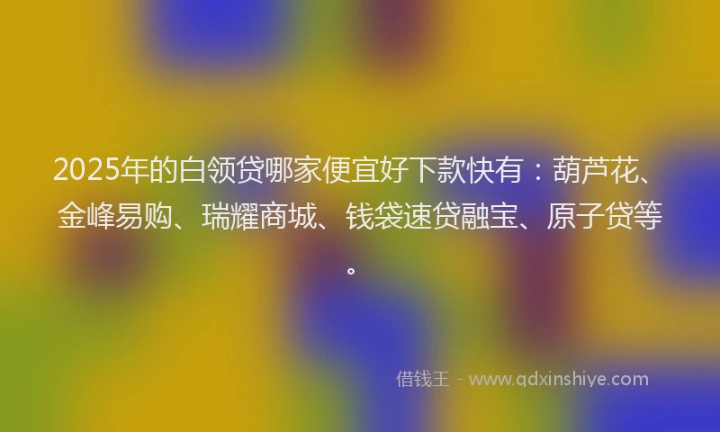 2025年的白领贷哪家便宜好下款快有：葫芦花、金峰易购、瑞耀商城、钱袋速贷融宝、原子贷等。