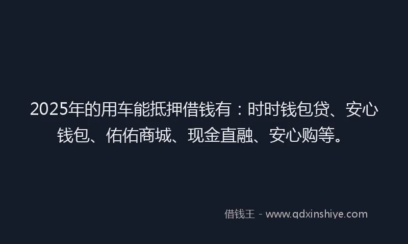 2025年的用车能抵押借钱有：时时钱包贷、安心钱包、佑佑商城、现金直融、安心购等。