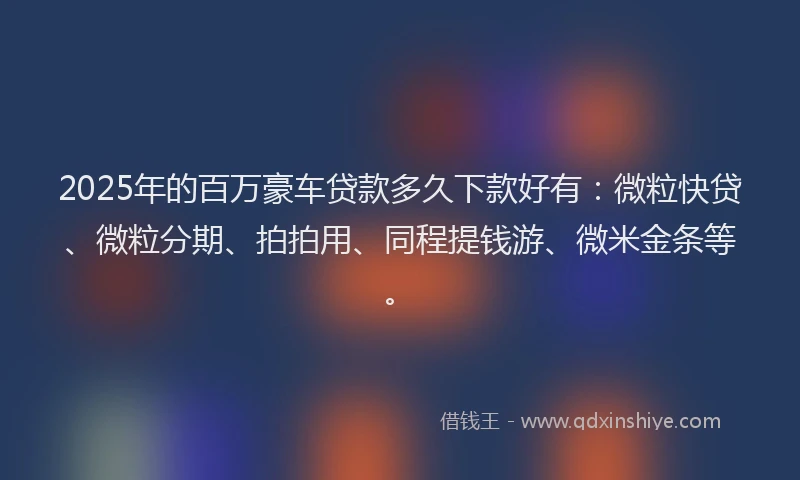 2025年的百万豪车贷款多久下款好有：微粒快贷、微粒分期、拍拍用、同程提钱游、微米金条等。