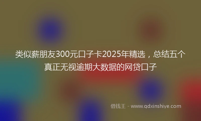 类似薪朋友300元口子卡2025年精选，总结五个真正无视逾期大数据的网贷口子