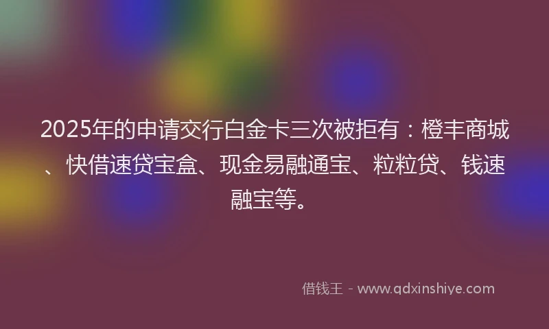 2025年的申请交行白金卡三次被拒有：橙丰商城、快借速贷宝盒、现金易融通宝、粒粒贷、钱速融宝等。