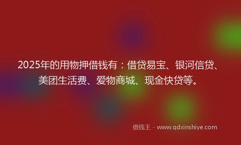 2025年的用物押借钱有：借贷易宝、银河信贷、美团生活费、爱物商城、现金快贷等。