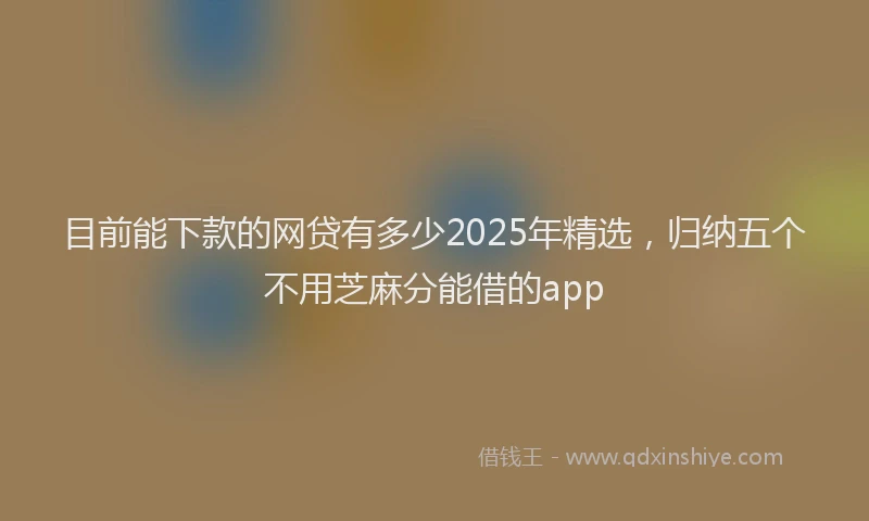 目前能下款的网贷有多少2025年精选，归纳五个不用芝麻分能借的app