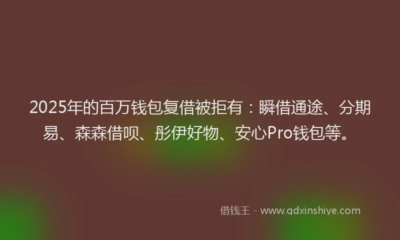 2025年的百万钱包复借被拒有：瞬借通途、分期易、森森借呗、彤伊好物、安心Pro钱包等。