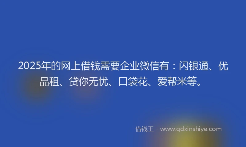 2025年的网上借钱需要企业微信有：闪银通、优品租、贷你无忧、口袋花、爱帮米等。