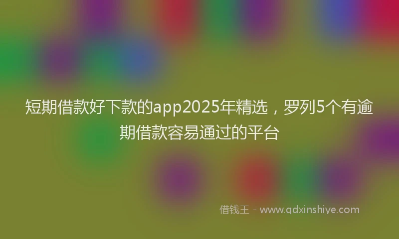 短期借款好下款的app2025年精选，罗列5个有逾期借款容易通过的平台