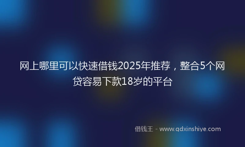 网上哪里可以快速借钱2025年推荐，整合5个网贷容易下款18岁的平台