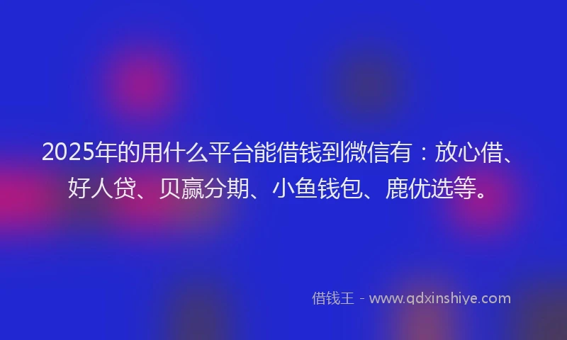 2025年的用什么平台能借钱到微信有：放心借、好人贷、贝赢分期、小鱼钱包、鹿优选等。
