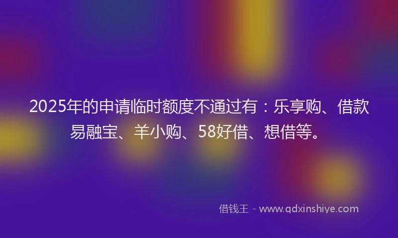 2025年的申请临时额度不通过有：乐享购、借款易融宝、羊小购、58好借、想借等。