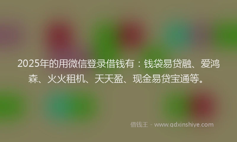2025年的用微信登录借钱有：钱袋易贷融、爱鸿森、火火租机、天天盈、现金易贷宝通等。