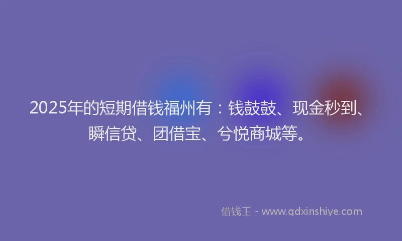 2025年的短期借钱福州有：钱鼓鼓、现金秒到、瞬信贷、团借宝、兮悦商城等。
