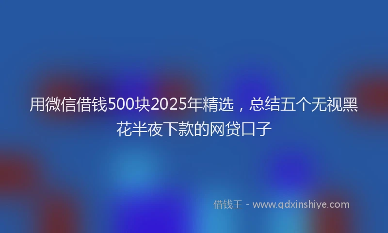 用微信借钱500块2025年精选，总结五个无视黑花半夜下款的网贷口子