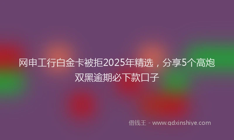 网申工行白金卡被拒2025年精选，分享5个高炮双黑逾期必下款口子
