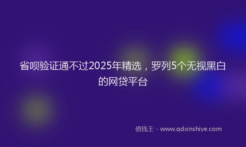 省呗验证通不过2025年精选，罗列5个无视黑白的网贷平台